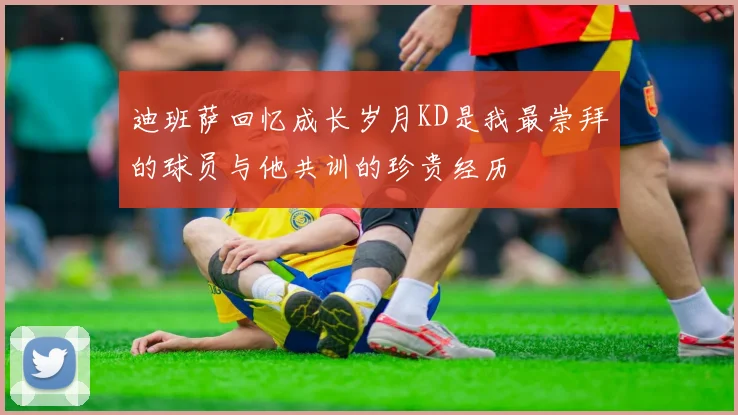 迪班萨回忆成长岁月KD是我最崇拜的球员与他共训的珍贵经历