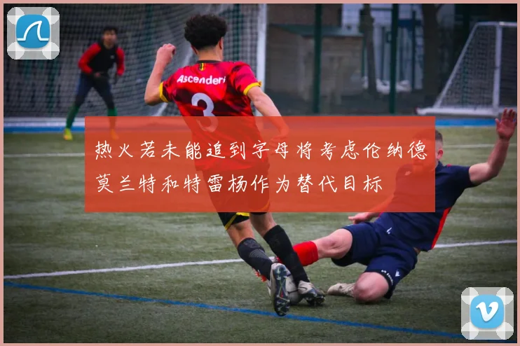 热火若未能追到字母将考虑伦纳德莫兰特和特雷杨作为替代目标
