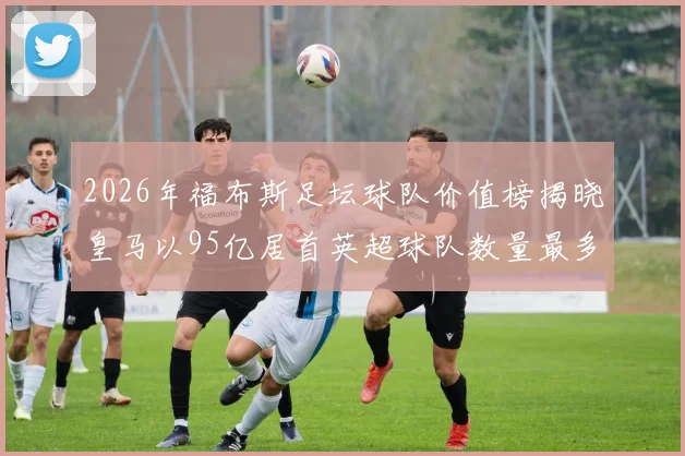 2026年福布斯足坛球队价值榜揭晓皇马以95亿居首英超球队数量最多