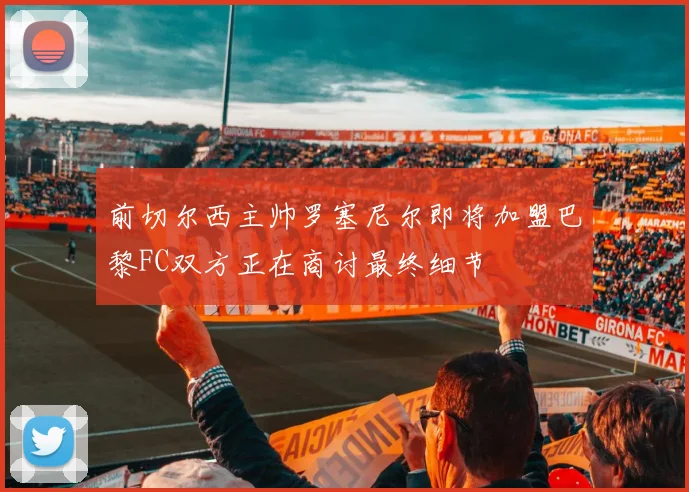前切尔西主帅罗塞尼尔即将加盟巴黎FC双方正在商讨最终细节