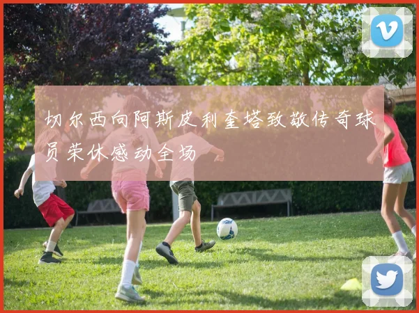 切尔西向阿斯皮利奎塔致敬传奇球员荣休感动全场