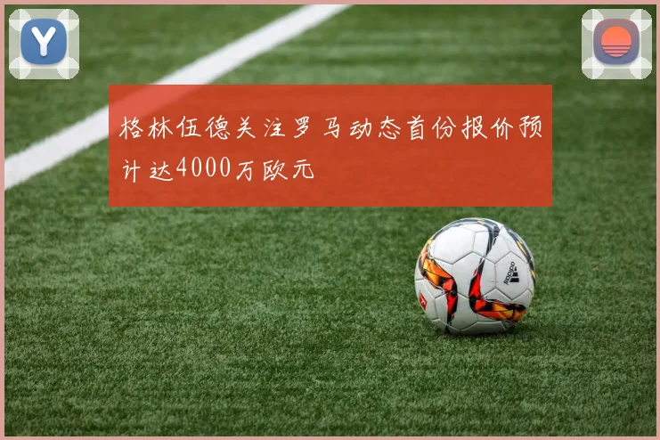 格林伍德关注罗马动态首份报价预计达4000万欧元