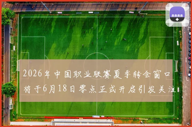 2026年中国职业联赛夏季转会窗口将于6月18日零点正式开启引发关注