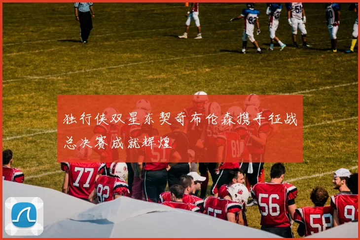 独行侠双星东契奇布伦森携手征战总决赛成就辉煌