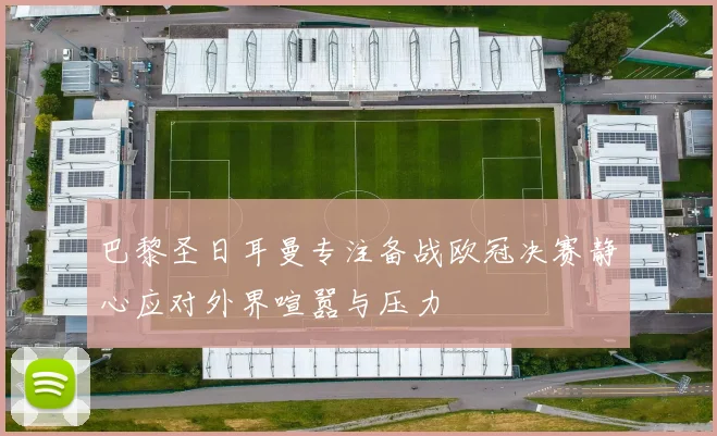 巴黎圣日耳曼专注备战欧冠决赛静心应对外界喧嚣与压力
