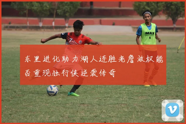 东里进化助力湖人连胜老詹放权能否重现独行侠逆袭传奇