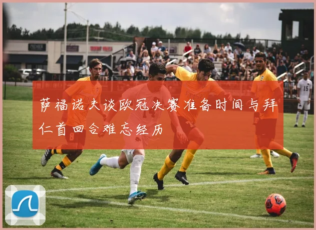 萨福诺夫谈欧冠决赛准备时间与拜仁首回合难忘经历
