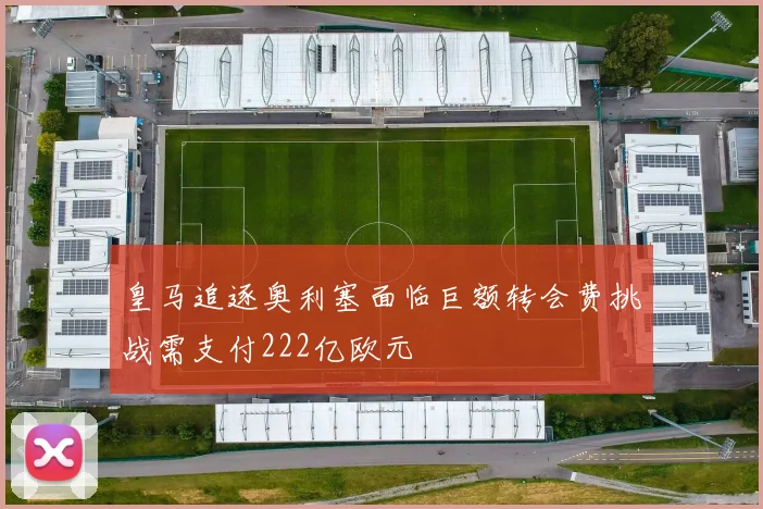 皇马追逐奥利塞面临巨额转会费挑战需支付222亿欧元