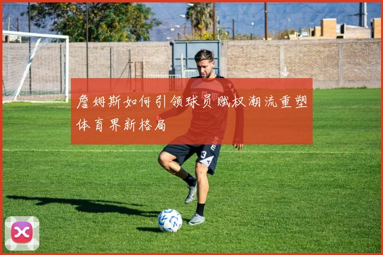 詹姆斯如何引领球员赋权潮流重塑体育界新格局