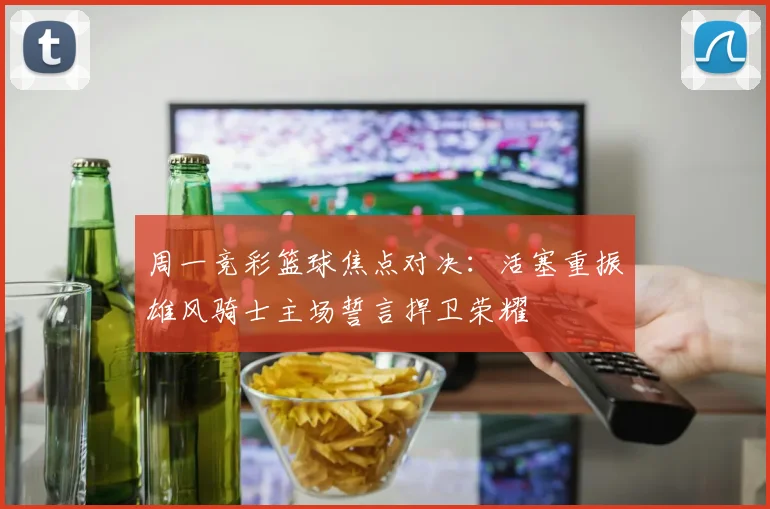 周一竞彩篮球焦点对决：活塞重振雄风骑士主场誓言捍卫荣耀