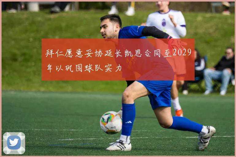 拜仁愿意妥协延长凯恩合同至2029年以巩固球队实力
