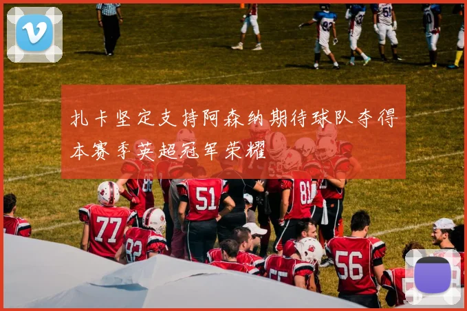 扎卡坚定支持阿森纳期待球队夺得本赛季英超冠军荣耀