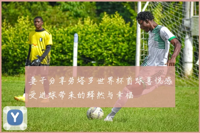 妻子分享劳塔罗世界杯首球喜悦感受进球带来的释然与幸福