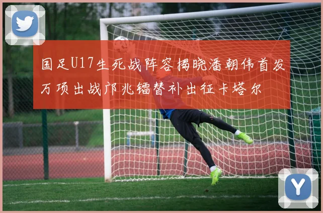 国足U17生死战阵容揭晓潘朝伟首发万项出战邝兆镭替补出征卡塔尔