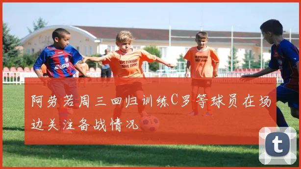 阿劳若周三回归训练C罗等球员在场边关注备战情况