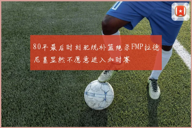 80平最后时刻犯规补篮绝杀FMP拉德尼基显然不愿意进入加时赛