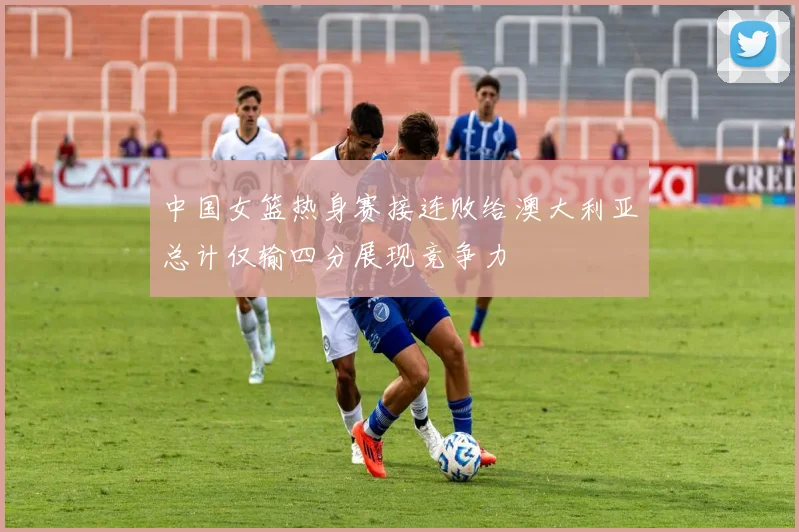 中国女篮热身赛接连败给澳大利亚总计仅输四分展现竞争力