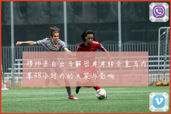 穆帅亲自出马解密库库转会皇马内幕48小时内的决策与影响