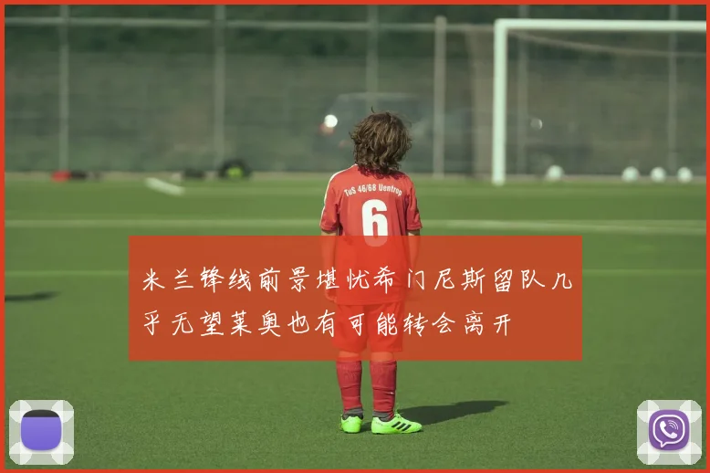 米兰锋线前景堪忧希门尼斯留队几乎无望莱奥也有可能转会离开