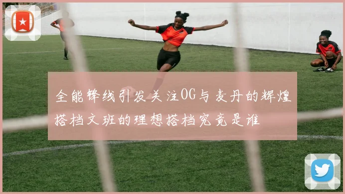 全能锋线引发关注OG与麦丹的辉煌搭档文班的理想搭档究竟是谁
