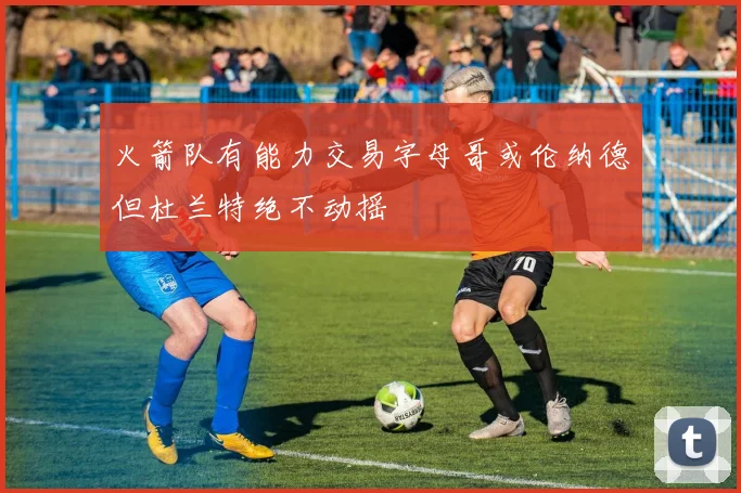 火箭队有能力交易字母哥或伦纳德但杜兰特绝不动摇