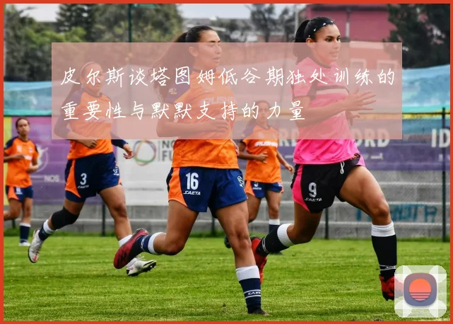 皮尔斯谈塔图姆低谷期独处训练的重要性与默默支持的力量